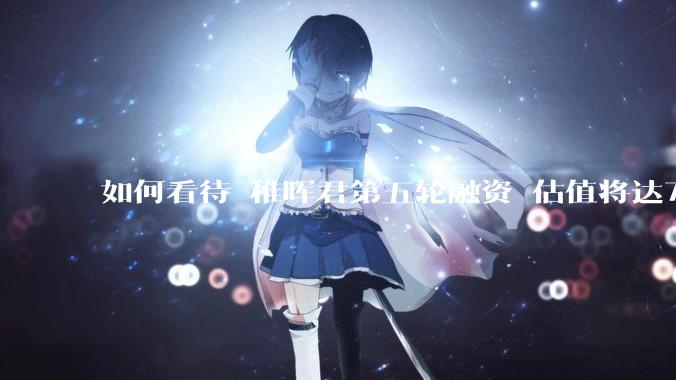 如何看待 稚晖君第五轮融资 估值将达70亿？