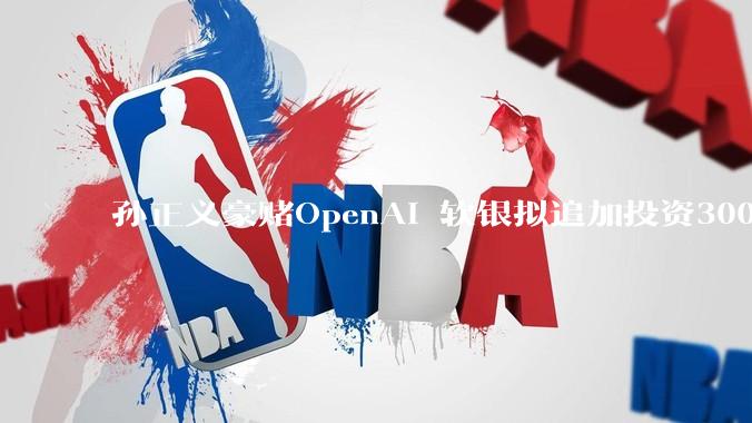 孙正义豪赌OpenAI 软银拟追加投资300亿美元_新资金_进行_主权财富基金
