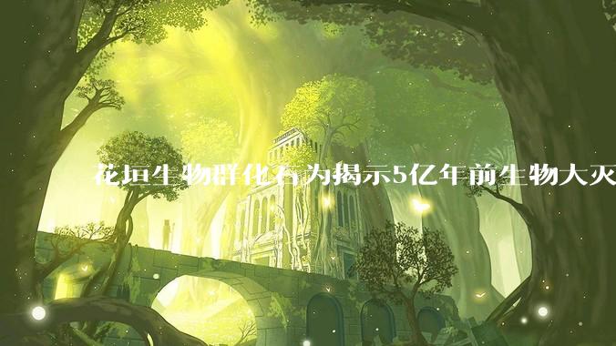 花垣生物群化石为揭示5亿年前生物大灭绝提供关键证据_动物_寒武纪_物种